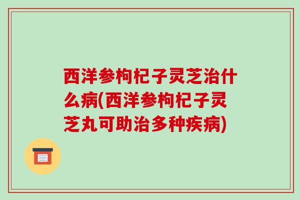 西洋参枸杞子灵芝治什么病(西洋参枸杞子灵芝丸可助治多种疾病)