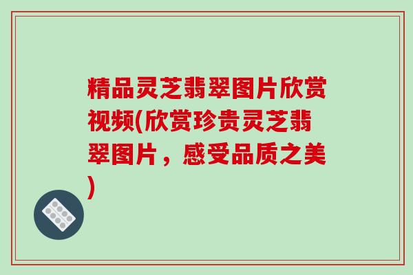 精品灵芝翡翠图片欣赏视频(欣赏珍贵灵芝翡翠图片，感受品质之美)