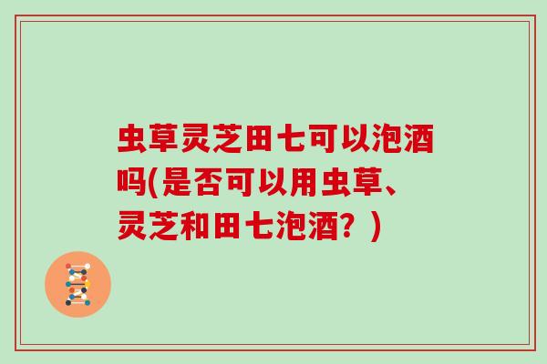 虫草灵芝田七可以泡酒吗(是否可以用虫草、灵芝和田七泡酒?)