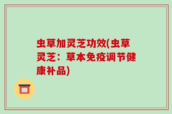 虫草加灵芝功效(虫草灵芝:草本免疫调节健康补品)