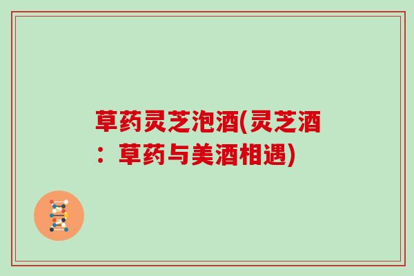 草药灵芝泡酒(灵芝酒:草药与美酒相遇)