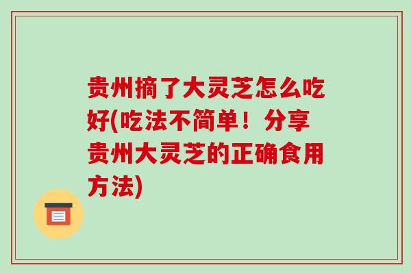 贵州摘了大灵芝怎么吃好(吃法不简单!分享贵州大灵芝的正确食用方法)