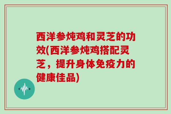 西洋参炖鸡和灵芝的功效(西洋参炖鸡搭配灵芝,提升身体免疫力的健康佳品)