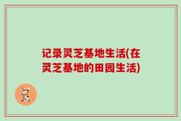 记录灵芝基地生活(在灵芝基地的田园生活)