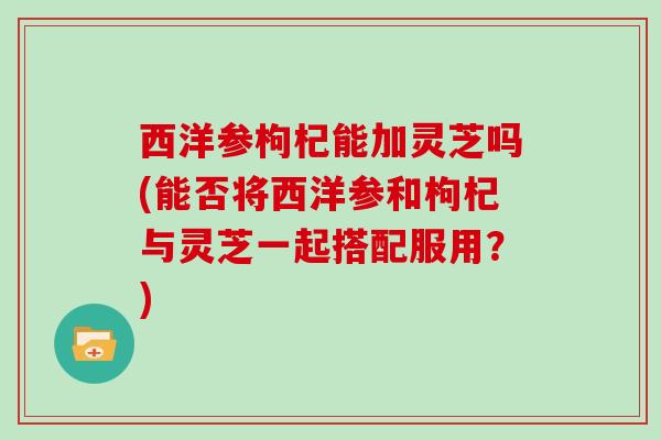 西洋参枸杞能加灵芝吗(能否将西洋参和枸杞与灵芝一起搭配服用?)