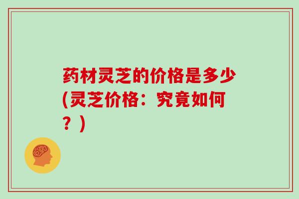 药材灵芝的价格是多少(灵芝价格:究竟如何?)