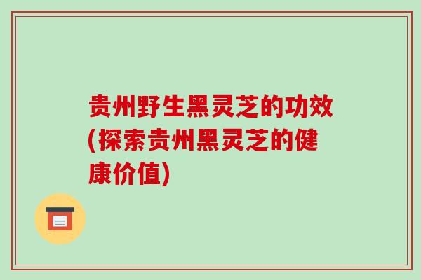 贵州野生黑灵芝的功效(探索贵州黑灵芝的健康价值)