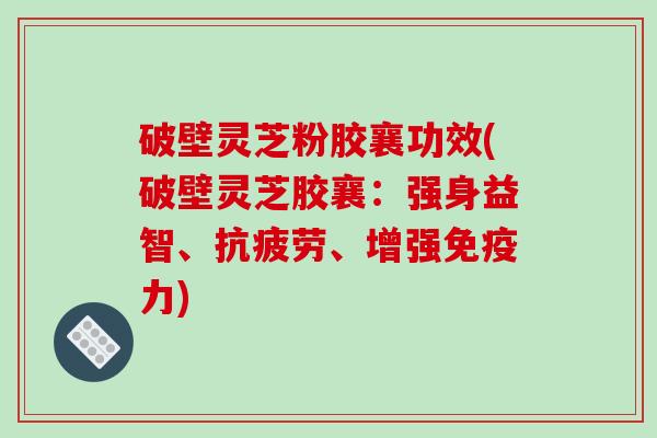 破壁灵芝粉胶襄功效(破壁灵芝胶襄:强身益智、抗疲劳、增强免疫力)