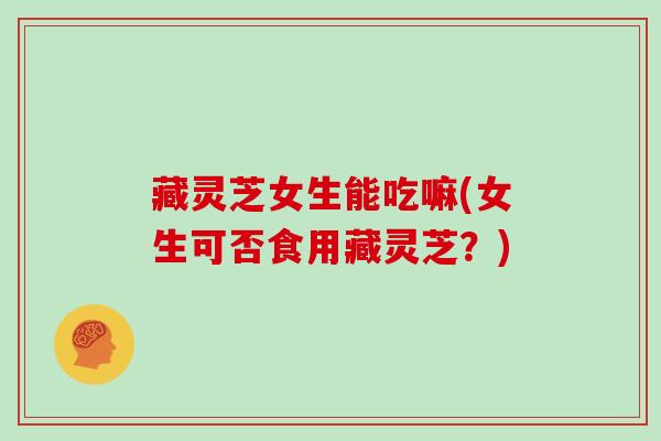 藏灵芝女生能吃嘛(女生可否食用藏灵芝?)