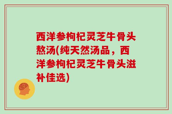 西洋参枸杞灵芝牛骨头熬汤(纯天然汤品,西洋参枸杞灵芝牛骨头滋补佳选)