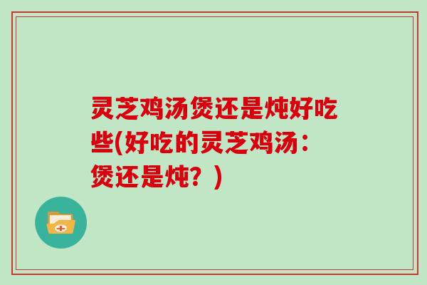 灵芝鸡汤煲还是炖好吃些(好吃的灵芝鸡汤:煲还是炖?)