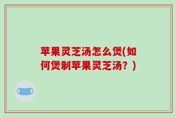 苹果灵芝汤怎么煲(如何煲制苹果灵芝汤？)