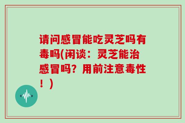 请问感冒能吃灵芝吗有毒吗(闲谈:灵芝能治感冒吗?用前注意毒性!)