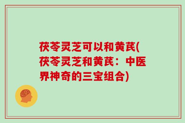 茯苓灵芝可以和黄芪(茯苓灵芝和黄芪:中医界神奇的三宝组合)