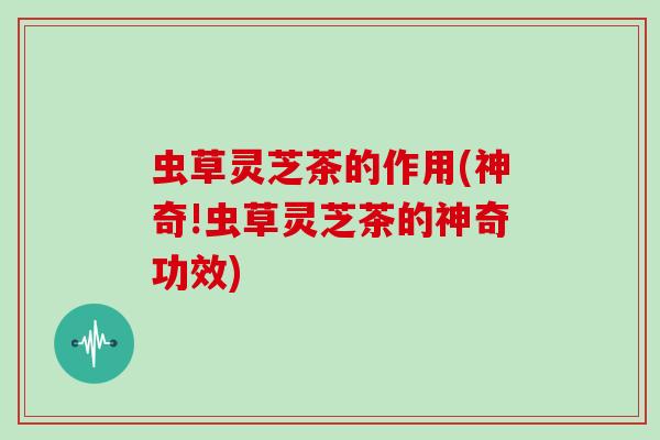 虫草灵芝茶的作用(神奇!虫草灵芝茶的神奇功效)