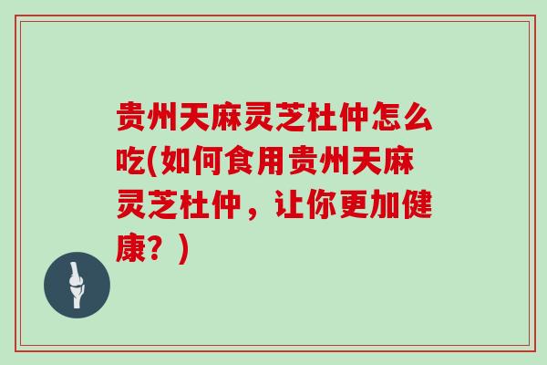贵州天麻灵芝杜仲怎么吃(如何食用贵州天麻灵芝杜仲，让你更加健康？)