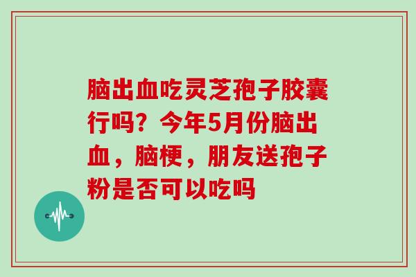 脑出血吃灵芝孢子胶囊行吗?今年5月份脑出血,脑梗,朋友送孢子粉是否可以吃吗
