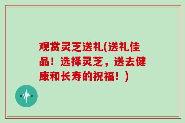观赏灵芝送礼(送礼佳品!选择灵芝,送去健康和长寿的祝福!)