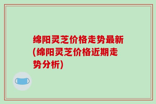 绵阳灵芝价格走势最新(绵阳灵芝价格近期走势分析)