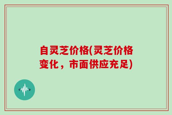 自灵芝价格(灵芝价格变化，市面供应充足)