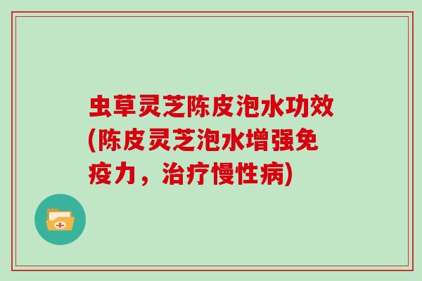 虫草灵芝陈皮泡水功效(陈皮灵芝泡水增强免疫力,治疗慢性病)