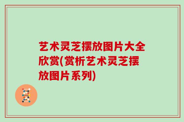 艺术灵芝摆放图片大全欣赏(赏析艺术灵芝摆放图片系列)