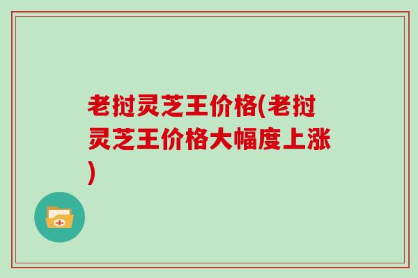 老挝灵芝王价格(老挝灵芝王价格大幅度上涨)