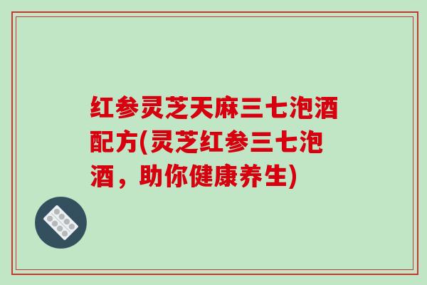 红参灵芝天麻三七泡酒配方(灵芝红参三七泡酒,助你健康养生)