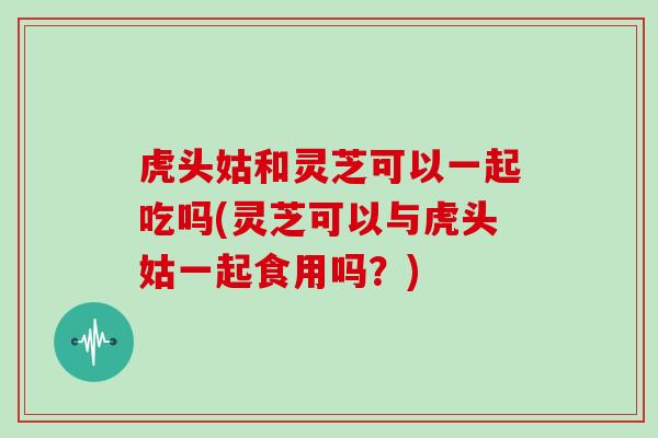 虎头姑和灵芝可以一起吃吗(灵芝可以与虎头姑一起食用吗?)