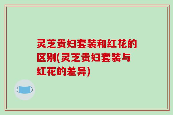 灵芝贵妇套装和红花的区别(灵芝贵妇套装与红花的差异)