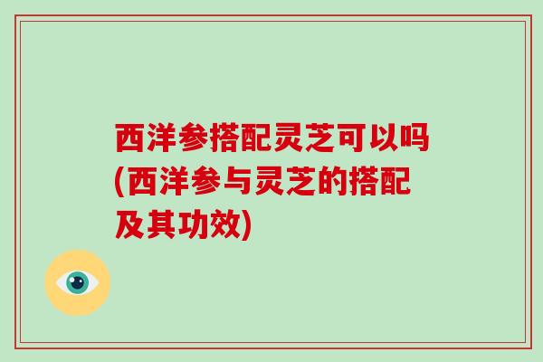西洋参搭配灵芝可以吗(西洋参与灵芝的搭配及其功效)