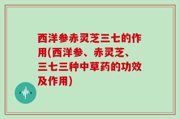 西洋参赤灵芝三七的作用(西洋参、赤灵芝、三七三种中草药的功效及作用)