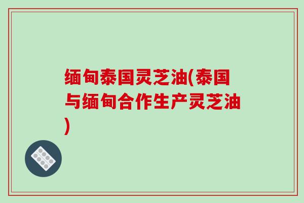 缅甸泰国灵芝油(泰国与缅甸合作生产灵芝油)