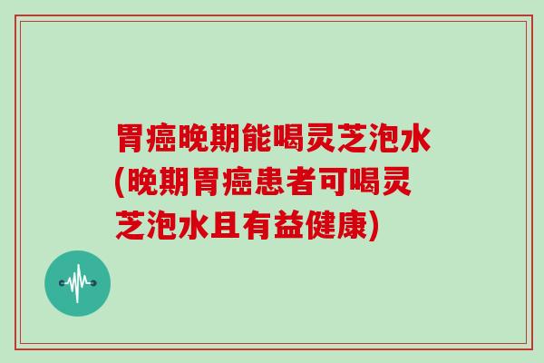 胃癌晚期能喝灵芝泡水(晚期胃癌患者可喝灵芝泡水且有益健康)