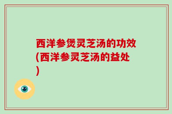 西洋参煲灵芝汤的功效(西洋参灵芝汤的益处)