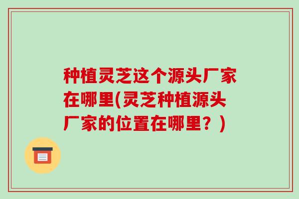 种植灵芝这个源头厂家在哪里(灵芝种植源头厂家的位置在哪里?)