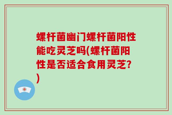 螺杆菌幽门螺杆菌阳性能吃灵芝吗(螺杆菌阳性是否适合食用灵芝？)