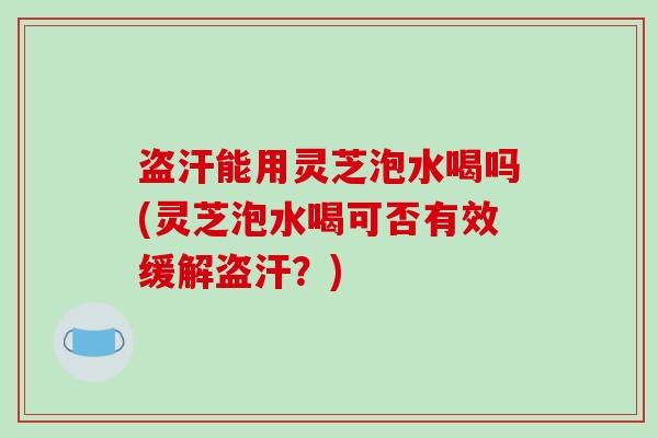 盗汗能用灵芝泡水喝吗(灵芝泡水喝可否有效缓解盗汗?)