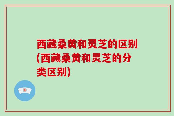 西藏桑黄和灵芝的区别(西藏桑黄和灵芝的分类区别)