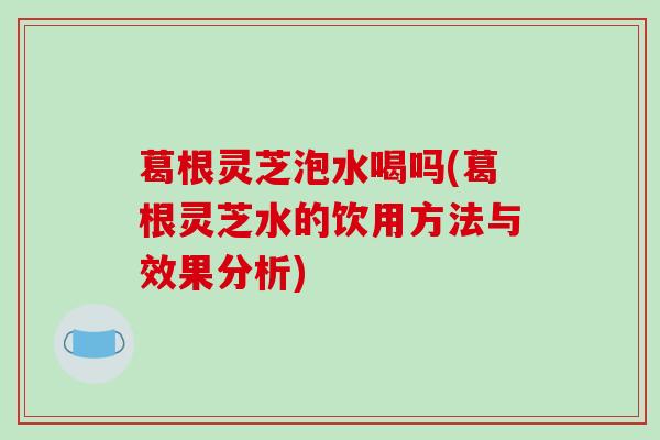 葛根灵芝泡水喝吗(葛根灵芝水的饮用方法与效果分析)