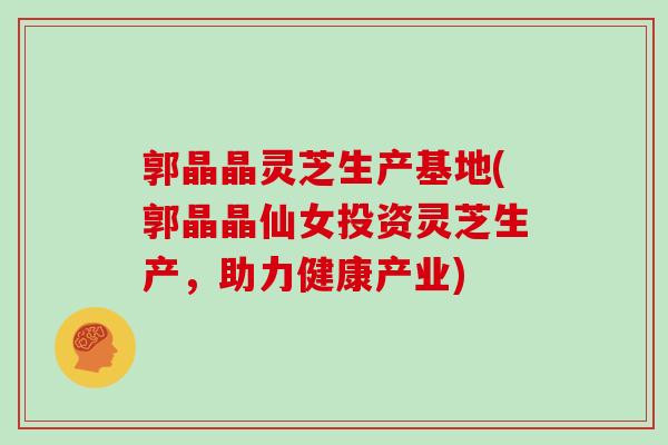郭晶晶灵芝生产基地(郭晶晶仙女投资灵芝生产,助力健康产业)