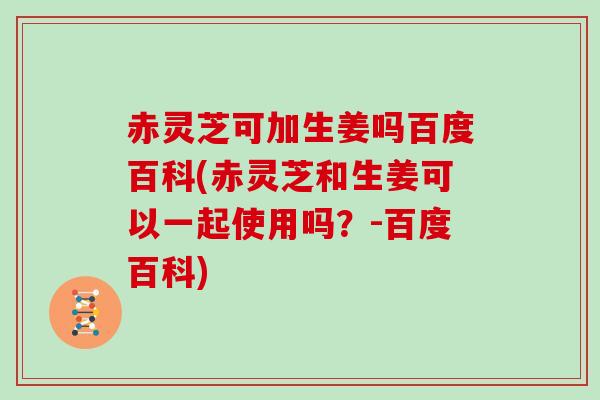 赤灵芝可加生姜吗百度百科(赤灵芝和生姜可以一起使用吗?-百度百科)