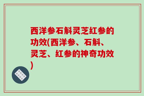 西洋参石斛灵芝红参的功效(西洋参、石斛、灵芝、红参的神奇功效)