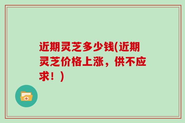 近期灵芝多少钱(近期灵芝价格上涨,供不应求!)