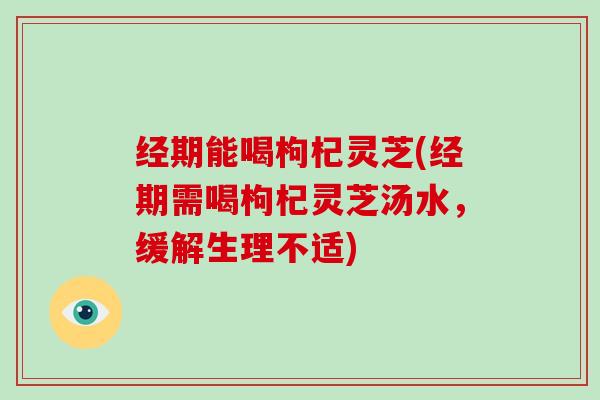 经期能喝枸杞灵芝(经期需喝枸杞灵芝汤水,缓解生理不适)