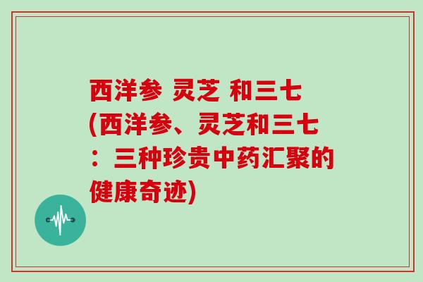 西洋参 灵芝 和三七(西洋参、灵芝和三七：三种珍贵中药汇聚的健康奇迹)