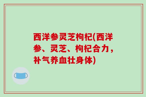 西洋参灵芝枸杞(西洋参、灵芝、枸杞合力,补气养血壮身体)