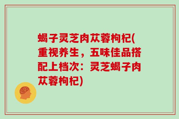 蝎子灵芝肉苁蓉枸杞(重视养生,五味佳品搭配上档次:灵芝蝎子肉苁蓉枸杞)