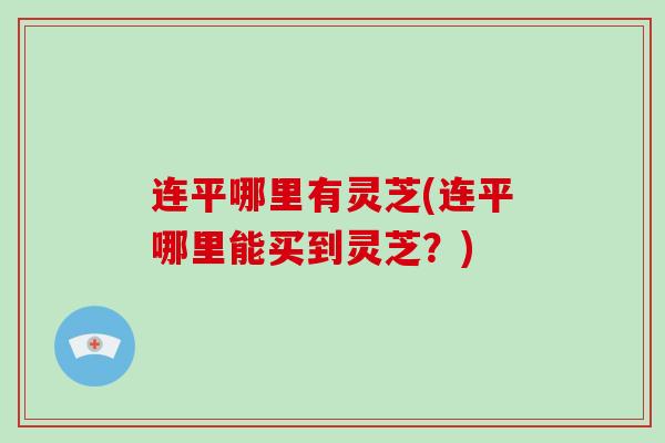 连平哪里有灵芝(连平哪里能买到灵芝？)