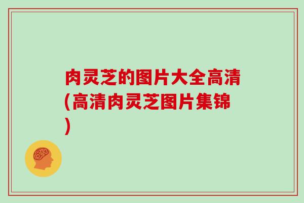 肉灵芝的图片大全高清(高清肉灵芝图片集锦)